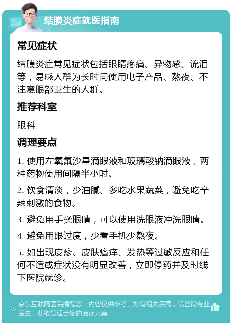 结膜炎症就医指南 常见症状 结膜炎症常见症状包括眼睛疼痛、异物感、流泪等，易感人群为长时间使用电子产品、熬夜、不注意眼部卫生的人群。 推荐科室 眼科 调理要点 1. 使用左氧氟沙星滴眼液和玻璃酸钠滴眼液，两种药物使用间隔半小时。 2. 饮食清淡，少油腻、多吃水果蔬菜，避免吃辛辣刺激的食物。 3. 避免用手揉眼睛，可以使用洗眼液冲洗眼睛。 4. 避免用眼过度，少看手机少熬夜。 5. 如出现皮疹、皮肤瘙痒、发热等过敏反应和任何不适或症状没有明显改善，立即停药并及时线下医院就诊。