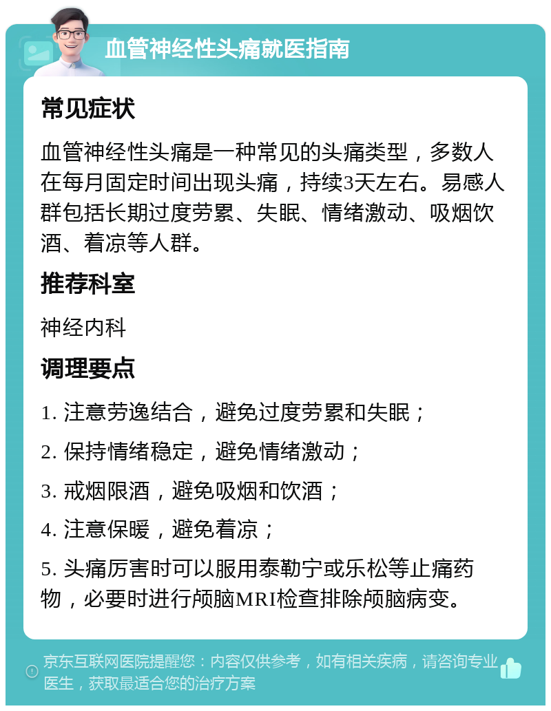 血管神经性头痛就医指南 常见症状 血管神经性头痛是一种常见的头痛类型，多数人在每月固定时间出现头痛，持续3天左右。易感人群包括长期过度劳累、失眠、情绪激动、吸烟饮酒、着凉等人群。 推荐科室 神经内科 调理要点 1. 注意劳逸结合，避免过度劳累和失眠； 2. 保持情绪稳定，避免情绪激动； 3. 戒烟限酒，避免吸烟和饮酒； 4. 注意保暖，避免着凉； 5. 头痛厉害时可以服用泰勒宁或乐松等止痛药物，必要时进行颅脑MRI检查排除颅脑病变。