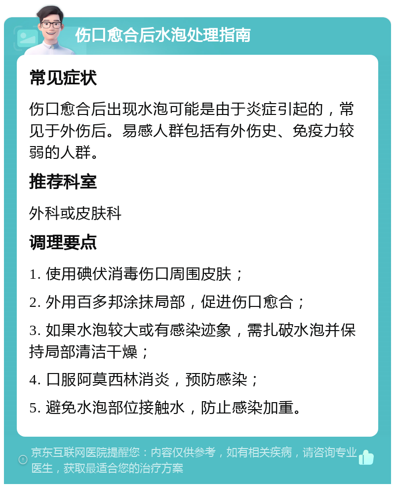 伤口愈合后水泡处理指南 常见症状 伤口愈合后出现水泡可能是由于炎症引起的，常见于外伤后。易感人群包括有外伤史、免疫力较弱的人群。 推荐科室 外科或皮肤科 调理要点 1. 使用碘伏消毒伤口周围皮肤； 2. 外用百多邦涂抹局部，促进伤口愈合； 3. 如果水泡较大或有感染迹象，需扎破水泡并保持局部清洁干燥； 4. 口服阿莫西林消炎，预防感染； 5. 避免水泡部位接触水，防止感染加重。