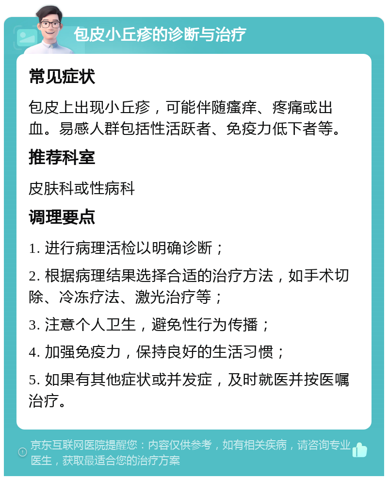 包皮小丘疹的诊断与治疗 常见症状 包皮上出现小丘疹，可能伴随瘙痒、疼痛或出血。易感人群包括性活跃者、免疫力低下者等。 推荐科室 皮肤科或性病科 调理要点 1. 进行病理活检以明确诊断； 2. 根据病理结果选择合适的治疗方法，如手术切除、冷冻疗法、激光治疗等； 3. 注意个人卫生，避免性行为传播； 4. 加强免疫力，保持良好的生活习惯； 5. 如果有其他症状或并发症，及时就医并按医嘱治疗。