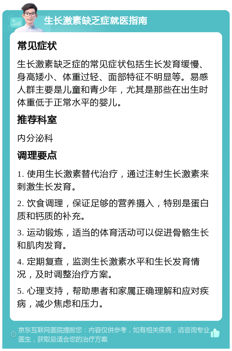 生长激素缺乏症就医指南 常见症状 生长激素缺乏症的常见症状包括生长发育缓慢、身高矮小、体重过轻、面部特征不明显等。易感人群主要是儿童和青少年，尤其是那些在出生时体重低于正常水平的婴儿。 推荐科室 内分泌科 调理要点 1. 使用生长激素替代治疗，通过注射生长激素来刺激生长发育。 2. 饮食调理，保证足够的营养摄入，特别是蛋白质和钙质的补充。 3. 运动锻炼，适当的体育活动可以促进骨骼生长和肌肉发育。 4. 定期复查，监测生长激素水平和生长发育情况，及时调整治疗方案。 5. 心理支持，帮助患者和家属正确理解和应对疾病，减少焦虑和压力。