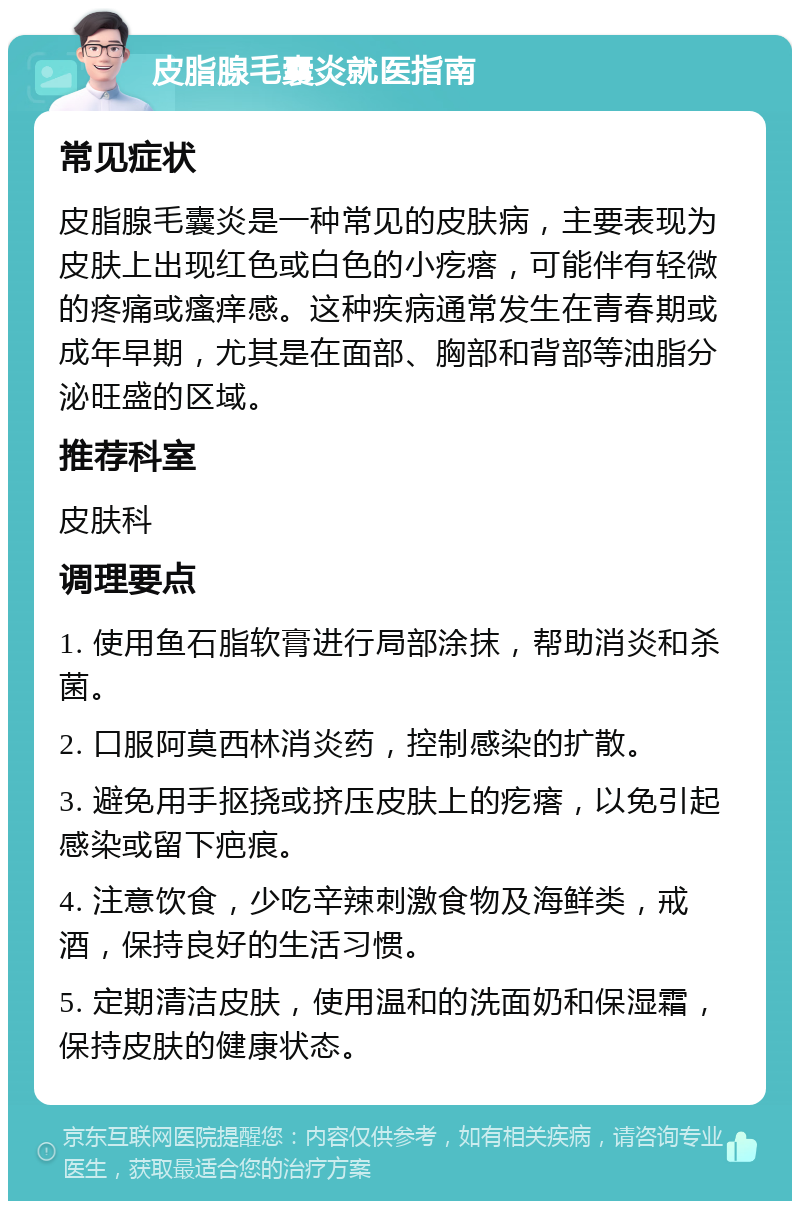 皮脂腺毛囊炎就医指南 常见症状 皮脂腺毛囊炎是一种常见的皮肤病，主要表现为皮肤上出现红色或白色的小疙瘩，可能伴有轻微的疼痛或瘙痒感。这种疾病通常发生在青春期或成年早期，尤其是在面部、胸部和背部等油脂分泌旺盛的区域。 推荐科室 皮肤科 调理要点 1. 使用鱼石脂软膏进行局部涂抹，帮助消炎和杀菌。 2. 口服阿莫西林消炎药，控制感染的扩散。 3. 避免用手抠挠或挤压皮肤上的疙瘩，以免引起感染或留下疤痕。 4. 注意饮食，少吃辛辣刺激食物及海鲜类，戒酒，保持良好的生活习惯。 5. 定期清洁皮肤，使用温和的洗面奶和保湿霜，保持皮肤的健康状态。