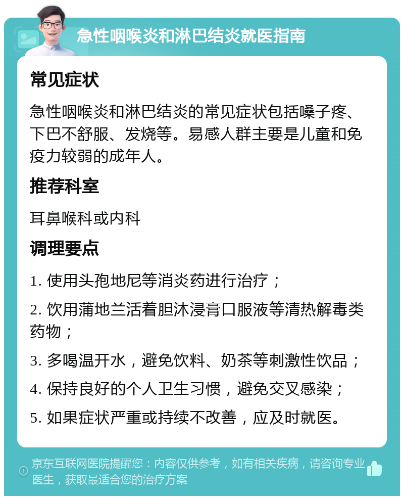 急性咽喉炎和淋巴结炎就医指南 常见症状 急性咽喉炎和淋巴结炎的常见症状包括嗓子疼、下巴不舒服、发烧等。易感人群主要是儿童和免疫力较弱的成年人。 推荐科室 耳鼻喉科或内科 调理要点 1. 使用头孢地尼等消炎药进行治疗； 2. 饮用蒲地兰活着胆沐浸膏口服液等清热解毒类药物； 3. 多喝温开水，避免饮料、奶茶等刺激性饮品； 4. 保持良好的个人卫生习惯，避免交叉感染； 5. 如果症状严重或持续不改善，应及时就医。