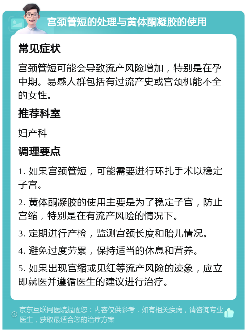 宫颈管短的处理与黄体酮凝胶的使用 常见症状 宫颈管短可能会导致流产风险增加，特别是在孕中期。易感人群包括有过流产史或宫颈机能不全的女性。 推荐科室 妇产科 调理要点 1. 如果宫颈管短，可能需要进行环扎手术以稳定子宫。 2. 黄体酮凝胶的使用主要是为了稳定子宫，防止宫缩，特别是在有流产风险的情况下。 3. 定期进行产检，监测宫颈长度和胎儿情况。 4. 避免过度劳累，保持适当的休息和营养。 5. 如果出现宫缩或见红等流产风险的迹象，应立即就医并遵循医生的建议进行治疗。