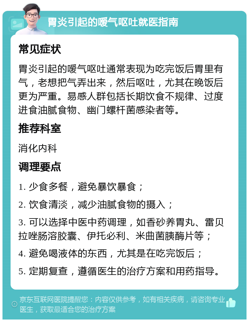 胃炎引起的嗳气呕吐就医指南 常见症状 胃炎引起的嗳气呕吐通常表现为吃完饭后胃里有气，老想把气弄出来，然后呕吐，尤其在晚饭后更为严重。易感人群包括长期饮食不规律、过度进食油腻食物、幽门螺杆菌感染者等。 推荐科室 消化内科 调理要点 1. 少食多餐，避免暴饮暴食； 2. 饮食清淡，减少油腻食物的摄入； 3. 可以选择中医中药调理，如香砂养胃丸、雷贝拉唑肠溶胶囊、伊托必利、米曲菌胰酶片等； 4. 避免喝液体的东西，尤其是在吃完饭后； 5. 定期复查，遵循医生的治疗方案和用药指导。