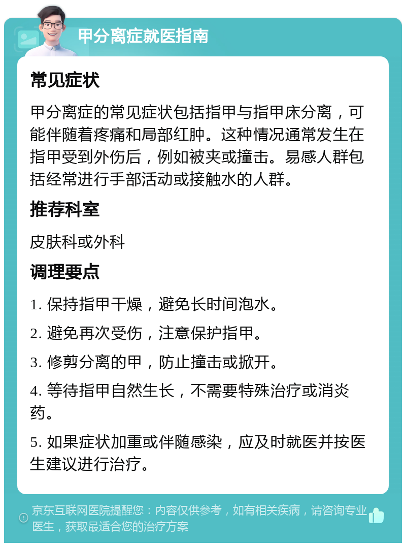 甲分离症就医指南 常见症状 甲分离症的常见症状包括指甲与指甲床分离，可能伴随着疼痛和局部红肿。这种情况通常发生在指甲受到外伤后，例如被夹或撞击。易感人群包括经常进行手部活动或接触水的人群。 推荐科室 皮肤科或外科 调理要点 1. 保持指甲干燥，避免长时间泡水。 2. 避免再次受伤，注意保护指甲。 3. 修剪分离的甲，防止撞击或掀开。 4. 等待指甲自然生长，不需要特殊治疗或消炎药。 5. 如果症状加重或伴随感染，应及时就医并按医生建议进行治疗。