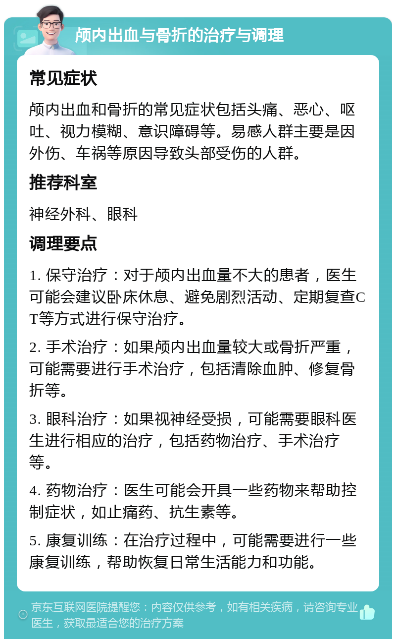 颅内出血与骨折的治疗与调理 常见症状 颅内出血和骨折的常见症状包括头痛、恶心、呕吐、视力模糊、意识障碍等。易感人群主要是因外伤、车祸等原因导致头部受伤的人群。 推荐科室 神经外科、眼科 调理要点 1. 保守治疗：对于颅内出血量不大的患者，医生可能会建议卧床休息、避免剧烈活动、定期复查CT等方式进行保守治疗。 2. 手术治疗：如果颅内出血量较大或骨折严重，可能需要进行手术治疗，包括清除血肿、修复骨折等。 3. 眼科治疗：如果视神经受损，可能需要眼科医生进行相应的治疗，包括药物治疗、手术治疗等。 4. 药物治疗：医生可能会开具一些药物来帮助控制症状，如止痛药、抗生素等。 5. 康复训练：在治疗过程中，可能需要进行一些康复训练，帮助恢复日常生活能力和功能。