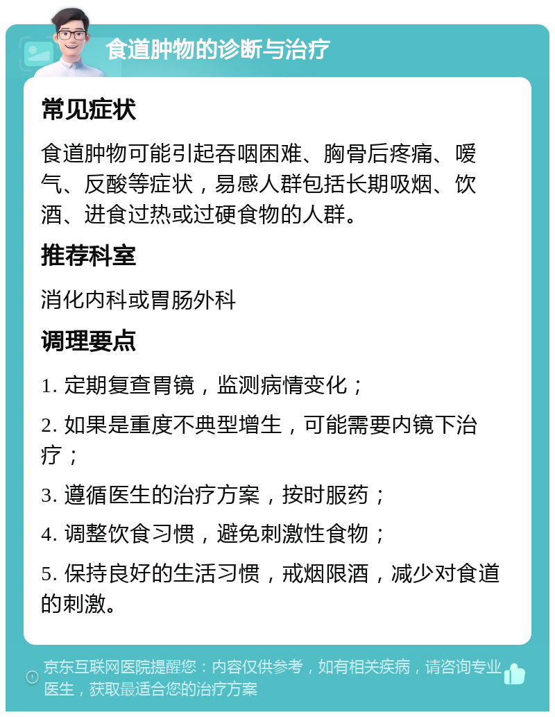 食道肿物的诊断与治疗 常见症状 食道肿物可能引起吞咽困难、胸骨后疼痛、嗳气、反酸等症状，易感人群包括长期吸烟、饮酒、进食过热或过硬食物的人群。 推荐科室 消化内科或胃肠外科 调理要点 1. 定期复查胃镜，监测病情变化； 2. 如果是重度不典型增生，可能需要内镜下治疗； 3. 遵循医生的治疗方案，按时服药； 4. 调整饮食习惯，避免刺激性食物； 5. 保持良好的生活习惯，戒烟限酒，减少对食道的刺激。