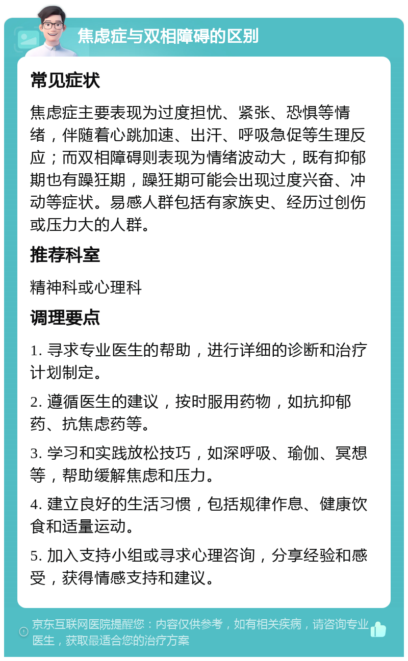 焦虑症与双相障碍的区别 常见症状 焦虑症主要表现为过度担忧、紧张、恐惧等情绪，伴随着心跳加速、出汗、呼吸急促等生理反应；而双相障碍则表现为情绪波动大，既有抑郁期也有躁狂期，躁狂期可能会出现过度兴奋、冲动等症状。易感人群包括有家族史、经历过创伤或压力大的人群。 推荐科室 精神科或心理科 调理要点 1. 寻求专业医生的帮助，进行详细的诊断和治疗计划制定。 2. 遵循医生的建议，按时服用药物，如抗抑郁药、抗焦虑药等。 3. 学习和实践放松技巧，如深呼吸、瑜伽、冥想等，帮助缓解焦虑和压力。 4. 建立良好的生活习惯，包括规律作息、健康饮食和适量运动。 5. 加入支持小组或寻求心理咨询，分享经验和感受，获得情感支持和建议。