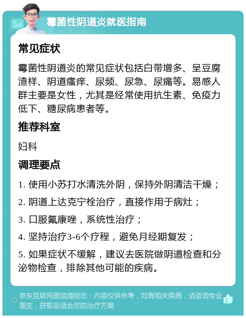 霉菌性阴道炎就医指南 常见症状 霉菌性阴道炎的常见症状包括白带增多、呈豆腐渣样、阴道瘙痒、尿频、尿急、尿痛等。易感人群主要是女性，尤其是经常使用抗生素、免疫力低下、糖尿病患者等。 推荐科室 妇科 调理要点 1. 使用小苏打水清洗外阴，保持外阴清洁干燥； 2. 阴道上达克宁栓治疗，直接作用于病灶； 3. 口服氟康唑，系统性治疗； 4. 坚持治疗3-6个疗程，避免月经期复发； 5. 如果症状不缓解，建议去医院做阴道检查和分泌物检查，排除其他可能的疾病。