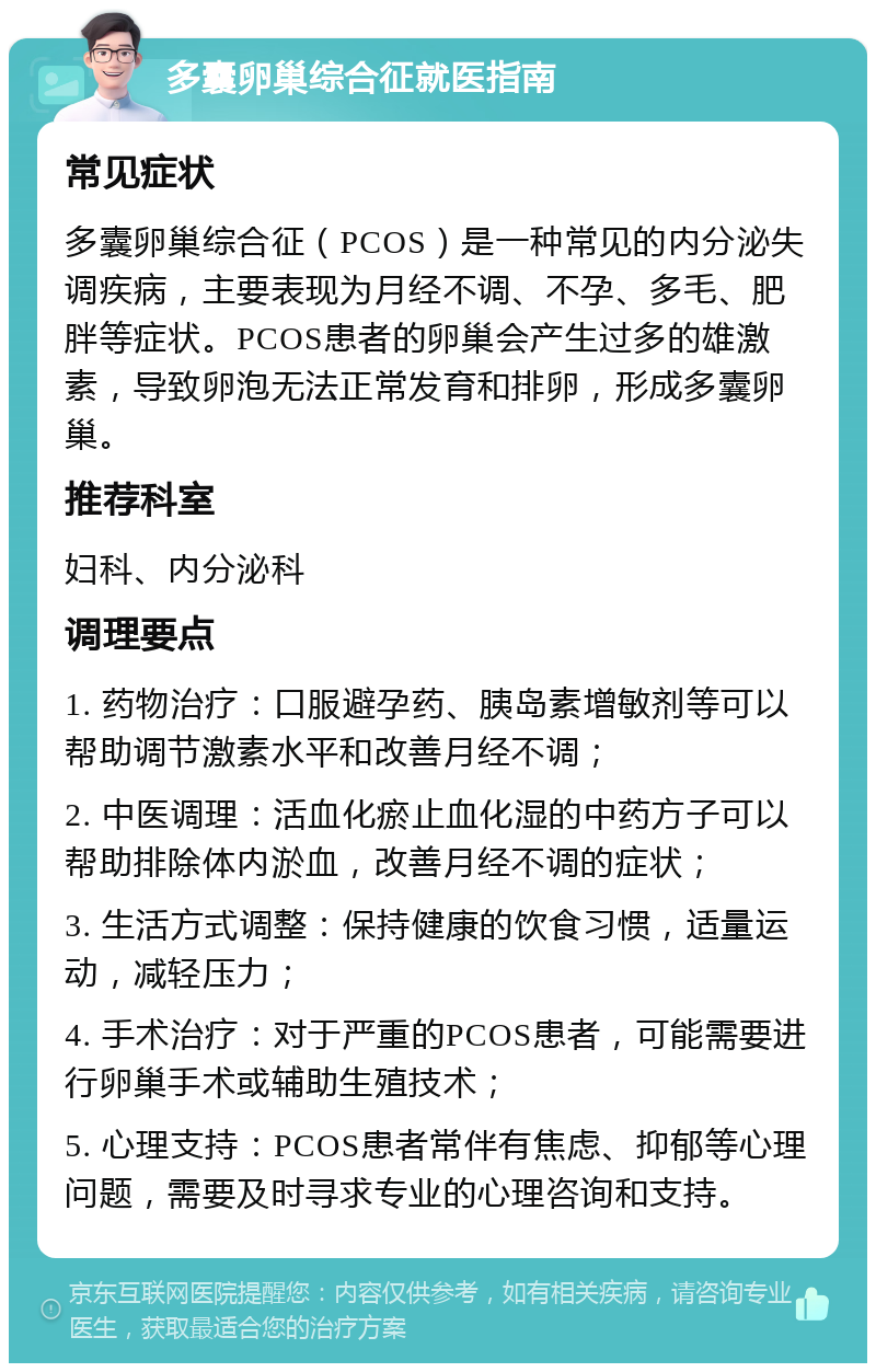 多囊卵巢综合征就医指南 常见症状 多囊卵巢综合征（PCOS）是一种常见的内分泌失调疾病，主要表现为月经不调、不孕、多毛、肥胖等症状。PCOS患者的卵巢会产生过多的雄激素，导致卵泡无法正常发育和排卵，形成多囊卵巢。 推荐科室 妇科、内分泌科 调理要点 1. 药物治疗：口服避孕药、胰岛素增敏剂等可以帮助调节激素水平和改善月经不调； 2. 中医调理：活血化瘀止血化湿的中药方子可以帮助排除体内淤血，改善月经不调的症状； 3. 生活方式调整：保持健康的饮食习惯，适量运动，减轻压力； 4. 手术治疗：对于严重的PCOS患者，可能需要进行卵巢手术或辅助生殖技术； 5. 心理支持：PCOS患者常伴有焦虑、抑郁等心理问题，需要及时寻求专业的心理咨询和支持。