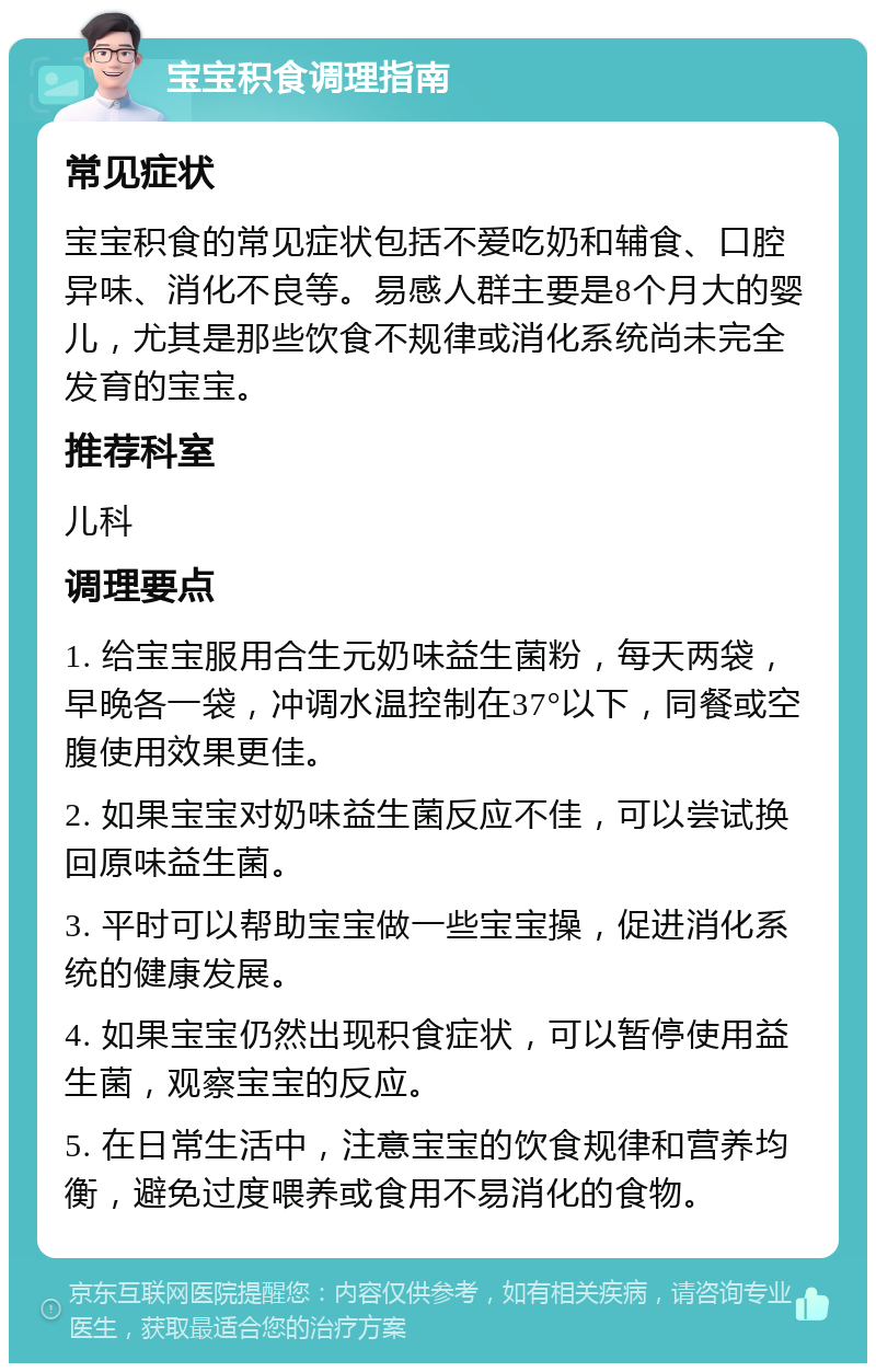 宝宝积食调理指南 常见症状 宝宝积食的常见症状包括不爱吃奶和辅食、口腔异味、消化不良等。易感人群主要是8个月大的婴儿，尤其是那些饮食不规律或消化系统尚未完全发育的宝宝。 推荐科室 儿科 调理要点 1. 给宝宝服用合生元奶味益生菌粉，每天两袋，早晚各一袋，冲调水温控制在37°以下，同餐或空腹使用效果更佳。 2. 如果宝宝对奶味益生菌反应不佳，可以尝试换回原味益生菌。 3. 平时可以帮助宝宝做一些宝宝操，促进消化系统的健康发展。 4. 如果宝宝仍然出现积食症状，可以暂停使用益生菌，观察宝宝的反应。 5. 在日常生活中，注意宝宝的饮食规律和营养均衡，避免过度喂养或食用不易消化的食物。