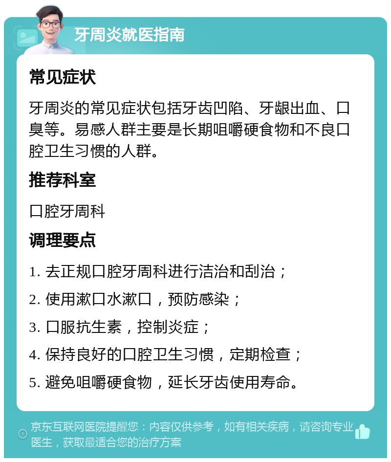 牙周炎就医指南 常见症状 牙周炎的常见症状包括牙齿凹陷、牙龈出血、口臭等。易感人群主要是长期咀嚼硬食物和不良口腔卫生习惯的人群。 推荐科室 口腔牙周科 调理要点 1. 去正规口腔牙周科进行洁治和刮治； 2. 使用漱口水漱口，预防感染； 3. 口服抗生素，控制炎症； 4. 保持良好的口腔卫生习惯，定期检查； 5. 避免咀嚼硬食物，延长牙齿使用寿命。