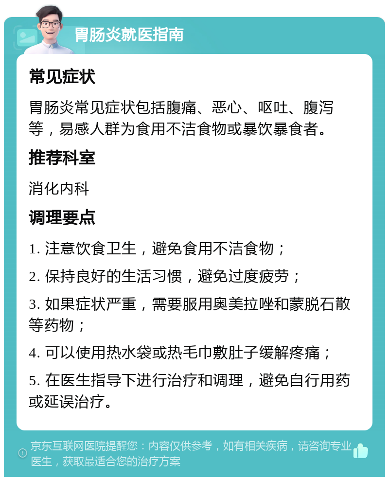 胃肠炎就医指南 常见症状 胃肠炎常见症状包括腹痛、恶心、呕吐、腹泻等，易感人群为食用不洁食物或暴饮暴食者。 推荐科室 消化内科 调理要点 1. 注意饮食卫生，避免食用不洁食物； 2. 保持良好的生活习惯，避免过度疲劳； 3. 如果症状严重，需要服用奥美拉唑和蒙脱石散等药物； 4. 可以使用热水袋或热毛巾敷肚子缓解疼痛； 5. 在医生指导下进行治疗和调理，避免自行用药或延误治疗。