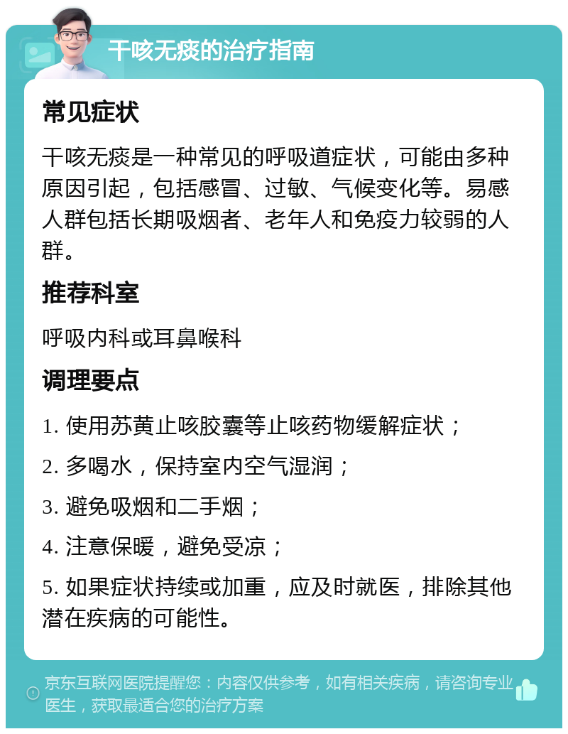 干咳无痰的治疗指南 常见症状 干咳无痰是一种常见的呼吸道症状，可能由多种原因引起，包括感冒、过敏、气候变化等。易感人群包括长期吸烟者、老年人和免疫力较弱的人群。 推荐科室 呼吸内科或耳鼻喉科 调理要点 1. 使用苏黄止咳胶囊等止咳药物缓解症状； 2. 多喝水，保持室内空气湿润； 3. 避免吸烟和二手烟； 4. 注意保暖，避免受凉； 5. 如果症状持续或加重，应及时就医，排除其他潜在疾病的可能性。