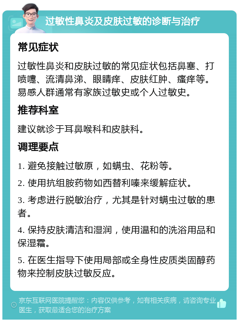 过敏性鼻炎及皮肤过敏的诊断与治疗 常见症状 过敏性鼻炎和皮肤过敏的常见症状包括鼻塞、打喷嚏、流清鼻涕、眼睛痒、皮肤红肿、瘙痒等。易感人群通常有家族过敏史或个人过敏史。 推荐科室 建议就诊于耳鼻喉科和皮肤科。 调理要点 1. 避免接触过敏原，如螨虫、花粉等。 2. 使用抗组胺药物如西替利嗪来缓解症状。 3. 考虑进行脱敏治疗，尤其是针对螨虫过敏的患者。 4. 保持皮肤清洁和湿润，使用温和的洗浴用品和保湿霜。 5. 在医生指导下使用局部或全身性皮质类固醇药物来控制皮肤过敏反应。