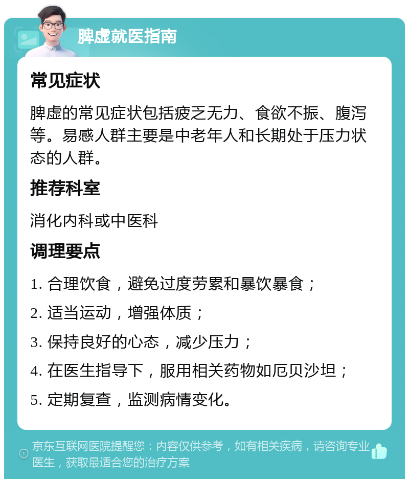 脾虚就医指南 常见症状 脾虚的常见症状包括疲乏无力、食欲不振、腹泻等。易感人群主要是中老年人和长期处于压力状态的人群。 推荐科室 消化内科或中医科 调理要点 1. 合理饮食，避免过度劳累和暴饮暴食； 2. 适当运动，增强体质； 3. 保持良好的心态，减少压力； 4. 在医生指导下，服用相关药物如厄贝沙坦； 5. 定期复查，监测病情变化。