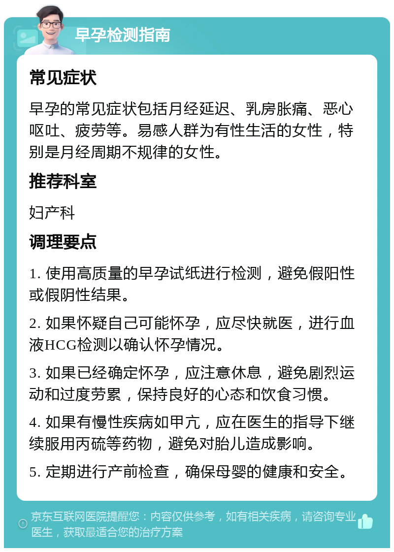 早孕检测指南 常见症状 早孕的常见症状包括月经延迟、乳房胀痛、恶心呕吐、疲劳等。易感人群为有性生活的女性，特别是月经周期不规律的女性。 推荐科室 妇产科 调理要点 1. 使用高质量的早孕试纸进行检测，避免假阳性或假阴性结果。 2. 如果怀疑自己可能怀孕，应尽快就医，进行血液HCG检测以确认怀孕情况。 3. 如果已经确定怀孕，应注意休息，避免剧烈运动和过度劳累，保持良好的心态和饮食习惯。 4. 如果有慢性疾病如甲亢，应在医生的指导下继续服用丙硫等药物，避免对胎儿造成影响。 5. 定期进行产前检查，确保母婴的健康和安全。