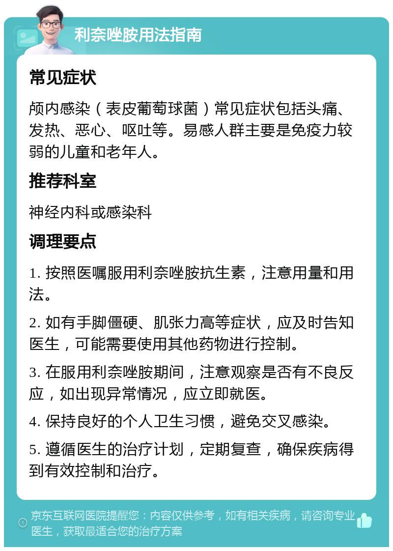 利奈唑胺用法指南 常见症状 颅内感染（表皮葡萄球菌）常见症状包括头痛、发热、恶心、呕吐等。易感人群主要是免疫力较弱的儿童和老年人。 推荐科室 神经内科或感染科 调理要点 1. 按照医嘱服用利奈唑胺抗生素，注意用量和用法。 2. 如有手脚僵硬、肌张力高等症状，应及时告知医生，可能需要使用其他药物进行控制。 3. 在服用利奈唑胺期间，注意观察是否有不良反应，如出现异常情况，应立即就医。 4. 保持良好的个人卫生习惯，避免交叉感染。 5. 遵循医生的治疗计划，定期复查，确保疾病得到有效控制和治疗。