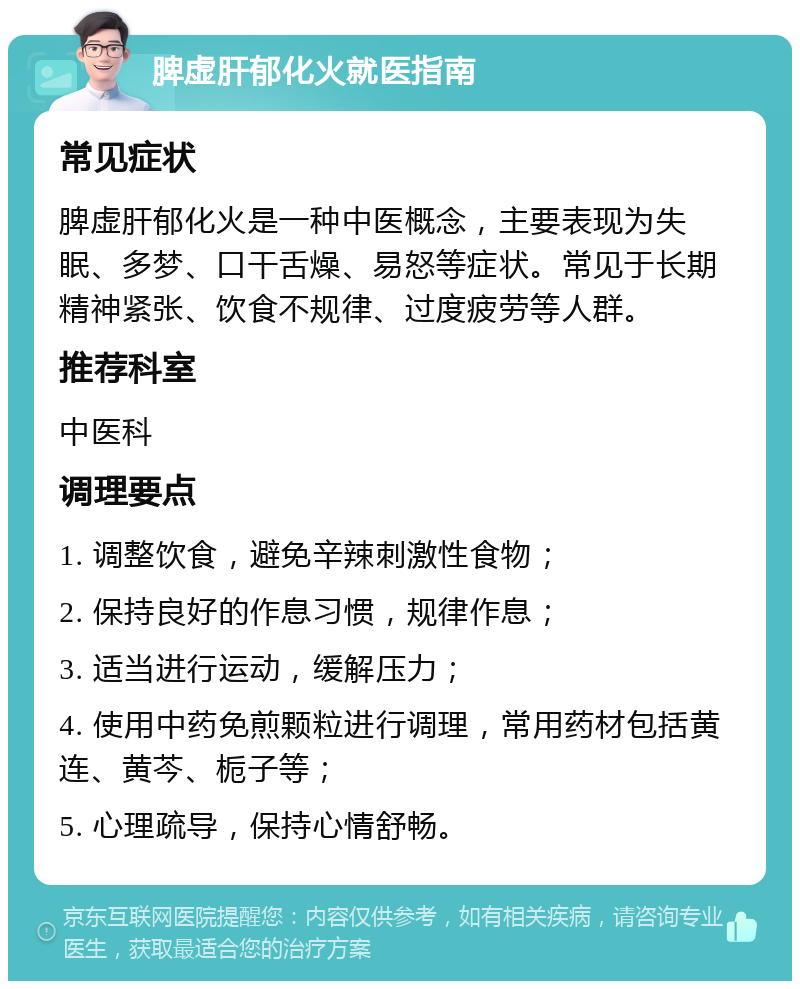 脾虚肝郁化火就医指南 常见症状 脾虚肝郁化火是一种中医概念，主要表现为失眠、多梦、口干舌燥、易怒等症状。常见于长期精神紧张、饮食不规律、过度疲劳等人群。 推荐科室 中医科 调理要点 1. 调整饮食，避免辛辣刺激性食物； 2. 保持良好的作息习惯，规律作息； 3. 适当进行运动，缓解压力； 4. 使用中药免煎颗粒进行调理，常用药材包括黄连、黄芩、栀子等； 5. 心理疏导，保持心情舒畅。