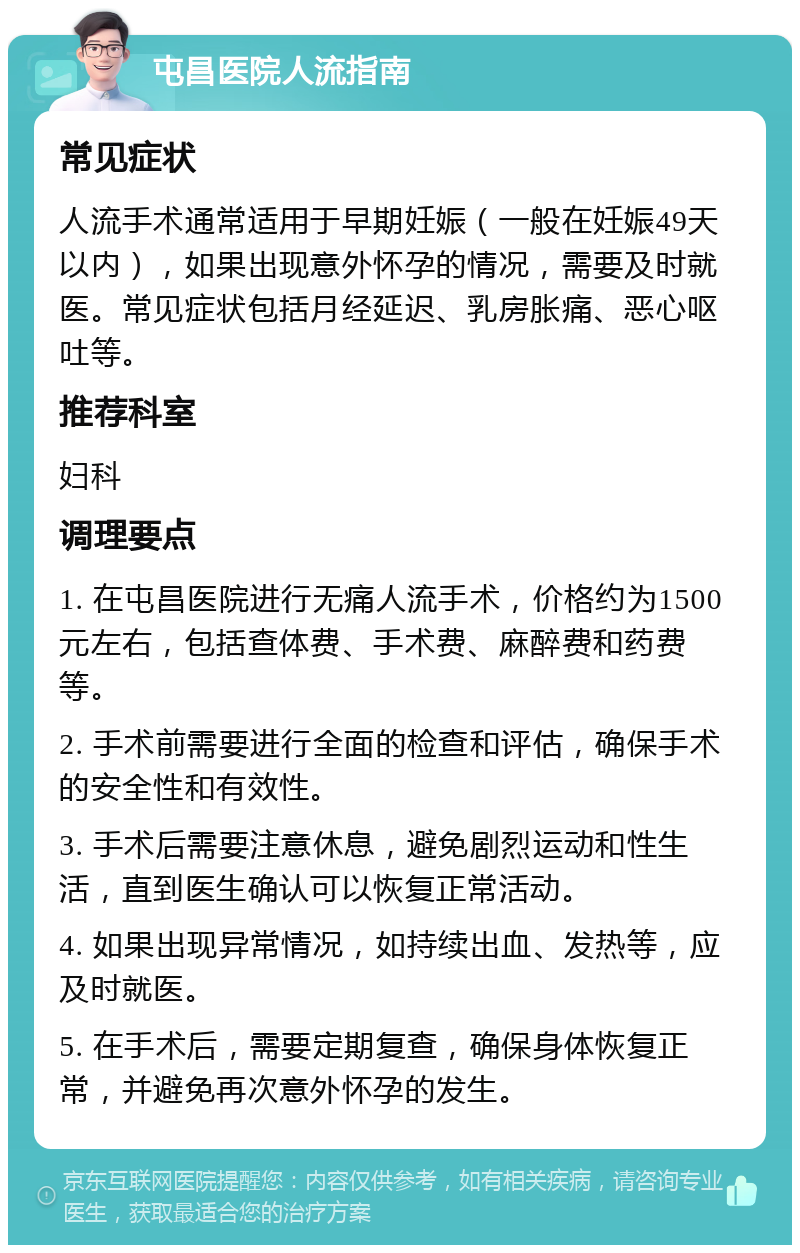 屯昌医院人流指南 常见症状 人流手术通常适用于早期妊娠（一般在妊娠49天以内），如果出现意外怀孕的情况，需要及时就医。常见症状包括月经延迟、乳房胀痛、恶心呕吐等。 推荐科室 妇科 调理要点 1. 在屯昌医院进行无痛人流手术，价格约为1500元左右，包括查体费、手术费、麻醉费和药费等。 2. 手术前需要进行全面的检查和评估，确保手术的安全性和有效性。 3. 手术后需要注意休息，避免剧烈运动和性生活，直到医生确认可以恢复正常活动。 4. 如果出现异常情况，如持续出血、发热等，应及时就医。 5. 在手术后，需要定期复查，确保身体恢复正常，并避免再次意外怀孕的发生。