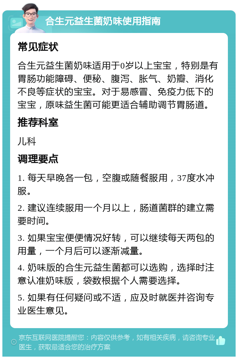 合生元益生菌奶味使用指南 常见症状 合生元益生菌奶味适用于0岁以上宝宝，特别是有胃肠功能障碍、便秘、腹泻、胀气、奶瓣、消化不良等症状的宝宝。对于易感冒、免疫力低下的宝宝，原味益生菌可能更适合辅助调节胃肠道。 推荐科室 儿科 调理要点 1. 每天早晚各一包，空腹或随餐服用，37度水冲服。 2. 建议连续服用一个月以上，肠道菌群的建立需要时间。 3. 如果宝宝便便情况好转，可以继续每天两包的用量，一个月后可以逐渐减量。 4. 奶味版的合生元益生菌都可以选购，选择时注意认准奶味版，袋数根据个人需要选择。 5. 如果有任何疑问或不适，应及时就医并咨询专业医生意见。