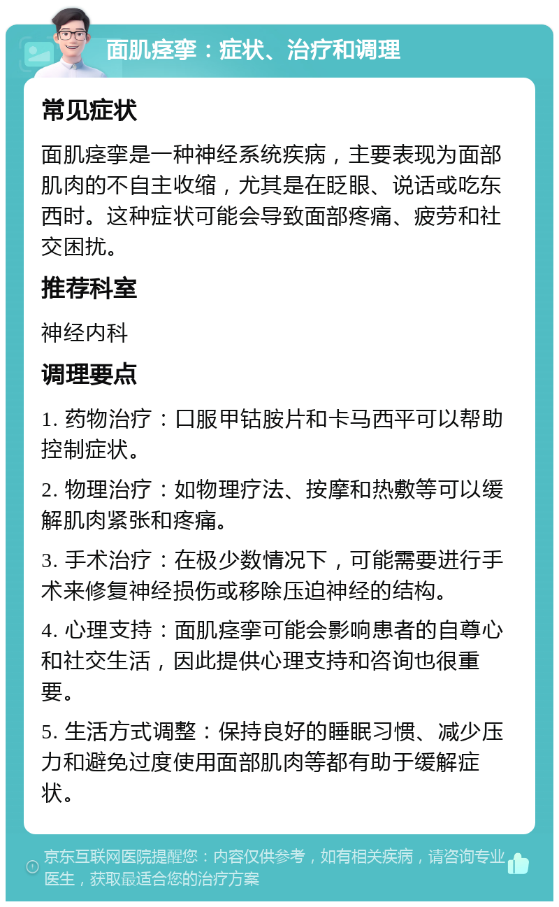 面肌痉挛：症状、治疗和调理 常见症状 面肌痉挛是一种神经系统疾病，主要表现为面部肌肉的不自主收缩，尤其是在眨眼、说话或吃东西时。这种症状可能会导致面部疼痛、疲劳和社交困扰。 推荐科室 神经内科 调理要点 1. 药物治疗：口服甲钴胺片和卡马西平可以帮助控制症状。 2. 物理治疗：如物理疗法、按摩和热敷等可以缓解肌肉紧张和疼痛。 3. 手术治疗：在极少数情况下，可能需要进行手术来修复神经损伤或移除压迫神经的结构。 4. 心理支持：面肌痉挛可能会影响患者的自尊心和社交生活，因此提供心理支持和咨询也很重要。 5. 生活方式调整：保持良好的睡眠习惯、减少压力和避免过度使用面部肌肉等都有助于缓解症状。