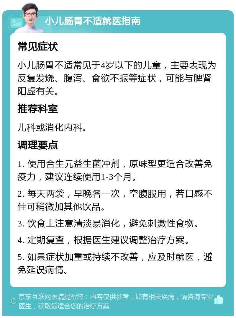 小儿肠胃不适就医指南 常见症状 小儿肠胃不适常见于4岁以下的儿童，主要表现为反复发烧、腹泻、食欲不振等症状，可能与脾肾阳虚有关。 推荐科室 儿科或消化内科。 调理要点 1. 使用合生元益生菌冲剂，原味型更适合改善免疫力，建议连续使用1-3个月。 2. 每天两袋，早晚各一次，空腹服用，若口感不佳可稍微加其他饮品。 3. 饮食上注意清淡易消化，避免刺激性食物。 4. 定期复查，根据医生建议调整治疗方案。 5. 如果症状加重或持续不改善，应及时就医，避免延误病情。