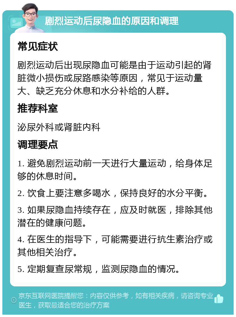 剧烈运动后尿隐血的原因和调理 常见症状 剧烈运动后出现尿隐血可能是由于运动引起的肾脏微小损伤或尿路感染等原因，常见于运动量大、缺乏充分休息和水分补给的人群。 推荐科室 泌尿外科或肾脏内科 调理要点 1. 避免剧烈运动前一天进行大量运动，给身体足够的休息时间。 2. 饮食上要注意多喝水，保持良好的水分平衡。 3. 如果尿隐血持续存在，应及时就医，排除其他潜在的健康问题。 4. 在医生的指导下，可能需要进行抗生素治疗或其他相关治疗。 5. 定期复查尿常规，监测尿隐血的情况。