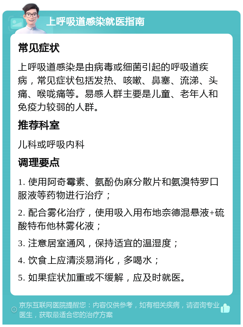 上呼吸道感染就医指南 常见症状 上呼吸道感染是由病毒或细菌引起的呼吸道疾病，常见症状包括发热、咳嗽、鼻塞、流涕、头痛、喉咙痛等。易感人群主要是儿童、老年人和免疫力较弱的人群。 推荐科室 儿科或呼吸内科 调理要点 1. 使用阿奇霉素、氨酚伪麻分散片和氨溴特罗口服液等药物进行治疗； 2. 配合雾化治疗，使用吸入用布地奈德混悬液+硫酸特布他林雾化液； 3. 注意居室通风，保持适宜的温湿度； 4. 饮食上应清淡易消化，多喝水； 5. 如果症状加重或不缓解，应及时就医。