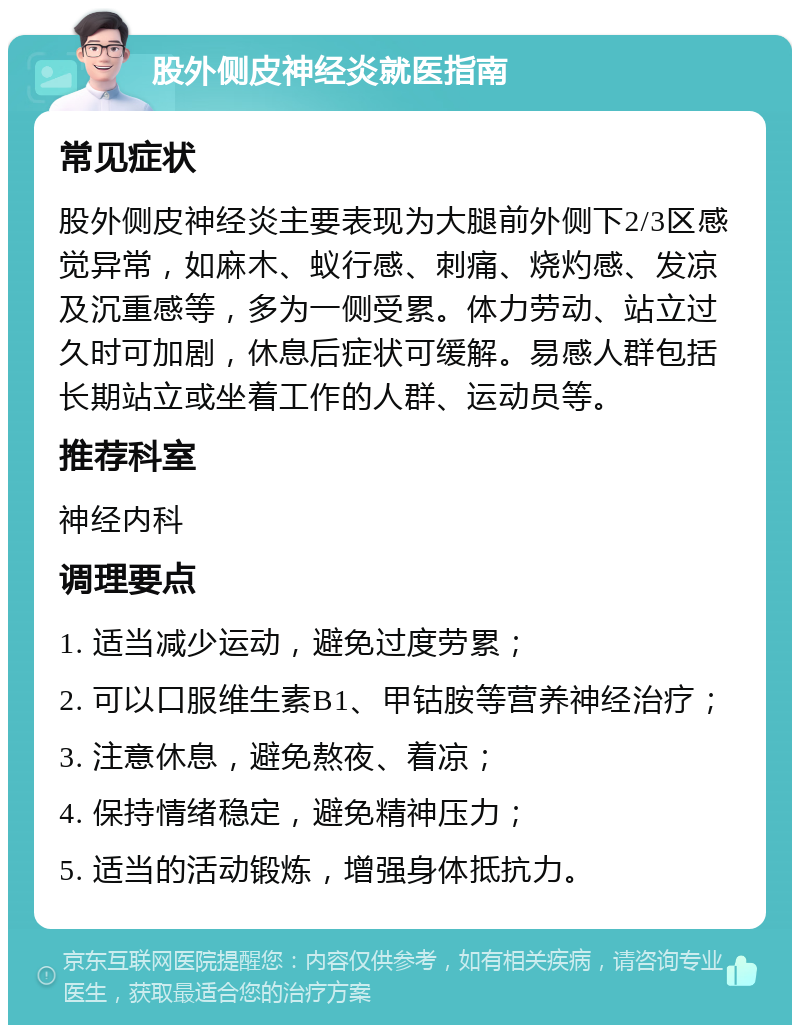 股外侧皮神经炎就医指南 常见症状 股外侧皮神经炎主要表现为大腿前外侧下2/3区感觉异常，如麻木、蚁行感、刺痛、烧灼感、发凉及沉重感等，多为一侧受累。体力劳动、站立过久时可加剧，休息后症状可缓解。易感人群包括长期站立或坐着工作的人群、运动员等。 推荐科室 神经内科 调理要点 1. 适当减少运动，避免过度劳累； 2. 可以口服维生素B1、甲钴胺等营养神经治疗； 3. 注意休息，避免熬夜、着凉； 4. 保持情绪稳定，避免精神压力； 5. 适当的活动锻炼，增强身体抵抗力。