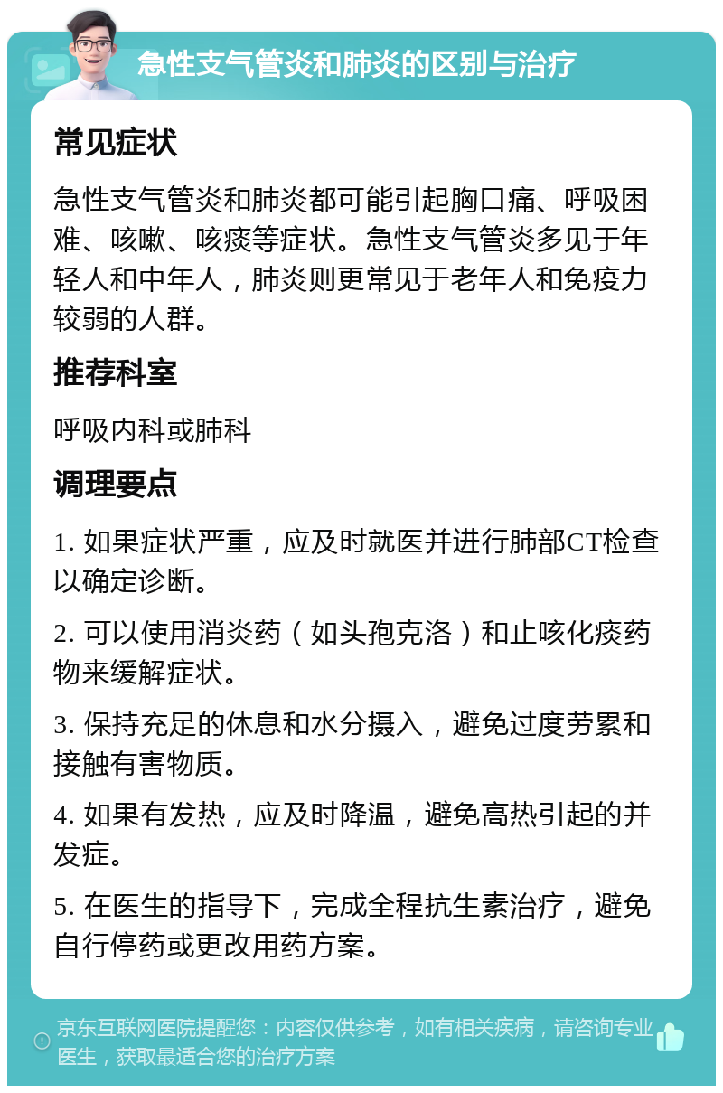 急性支气管炎和肺炎的区别与治疗 常见症状 急性支气管炎和肺炎都可能引起胸口痛、呼吸困难、咳嗽、咳痰等症状。急性支气管炎多见于年轻人和中年人，肺炎则更常见于老年人和免疫力较弱的人群。 推荐科室 呼吸内科或肺科 调理要点 1. 如果症状严重，应及时就医并进行肺部CT检查以确定诊断。 2. 可以使用消炎药（如头孢克洛）和止咳化痰药物来缓解症状。 3. 保持充足的休息和水分摄入，避免过度劳累和接触有害物质。 4. 如果有发热，应及时降温，避免高热引起的并发症。 5. 在医生的指导下，完成全程抗生素治疗，避免自行停药或更改用药方案。