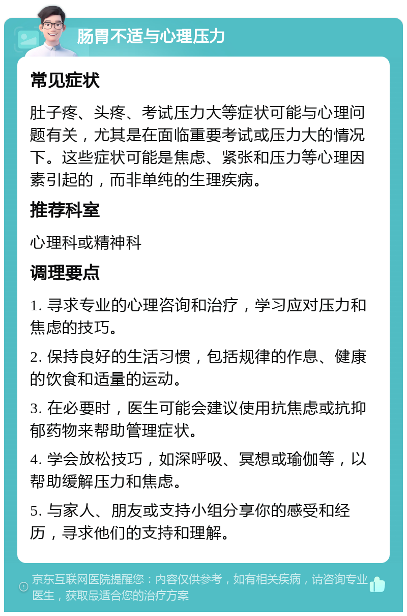 肠胃不适与心理压力 常见症状 肚子疼、头疼、考试压力大等症状可能与心理问题有关，尤其是在面临重要考试或压力大的情况下。这些症状可能是焦虑、紧张和压力等心理因素引起的，而非单纯的生理疾病。 推荐科室 心理科或精神科 调理要点 1. 寻求专业的心理咨询和治疗，学习应对压力和焦虑的技巧。 2. 保持良好的生活习惯，包括规律的作息、健康的饮食和适量的运动。 3. 在必要时，医生可能会建议使用抗焦虑或抗抑郁药物来帮助管理症状。 4. 学会放松技巧，如深呼吸、冥想或瑜伽等，以帮助缓解压力和焦虑。 5. 与家人、朋友或支持小组分享你的感受和经历，寻求他们的支持和理解。