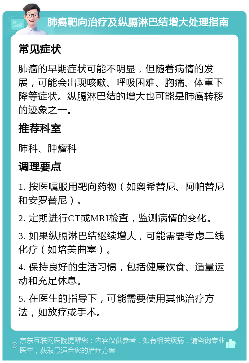 肺癌靶向治疗及纵膈淋巴结增大处理指南 常见症状 肺癌的早期症状可能不明显，但随着病情的发展，可能会出现咳嗽、呼吸困难、胸痛、体重下降等症状。纵膈淋巴结的增大也可能是肺癌转移的迹象之一。 推荐科室 肺科、肿瘤科 调理要点 1. 按医嘱服用靶向药物（如奥希替尼、阿帕替尼和安罗替尼）。 2. 定期进行CT或MRI检查，监测病情的变化。 3. 如果纵膈淋巴结继续增大，可能需要考虑二线化疗（如培美曲塞）。 4. 保持良好的生活习惯，包括健康饮食、适量运动和充足休息。 5. 在医生的指导下，可能需要使用其他治疗方法，如放疗或手术。