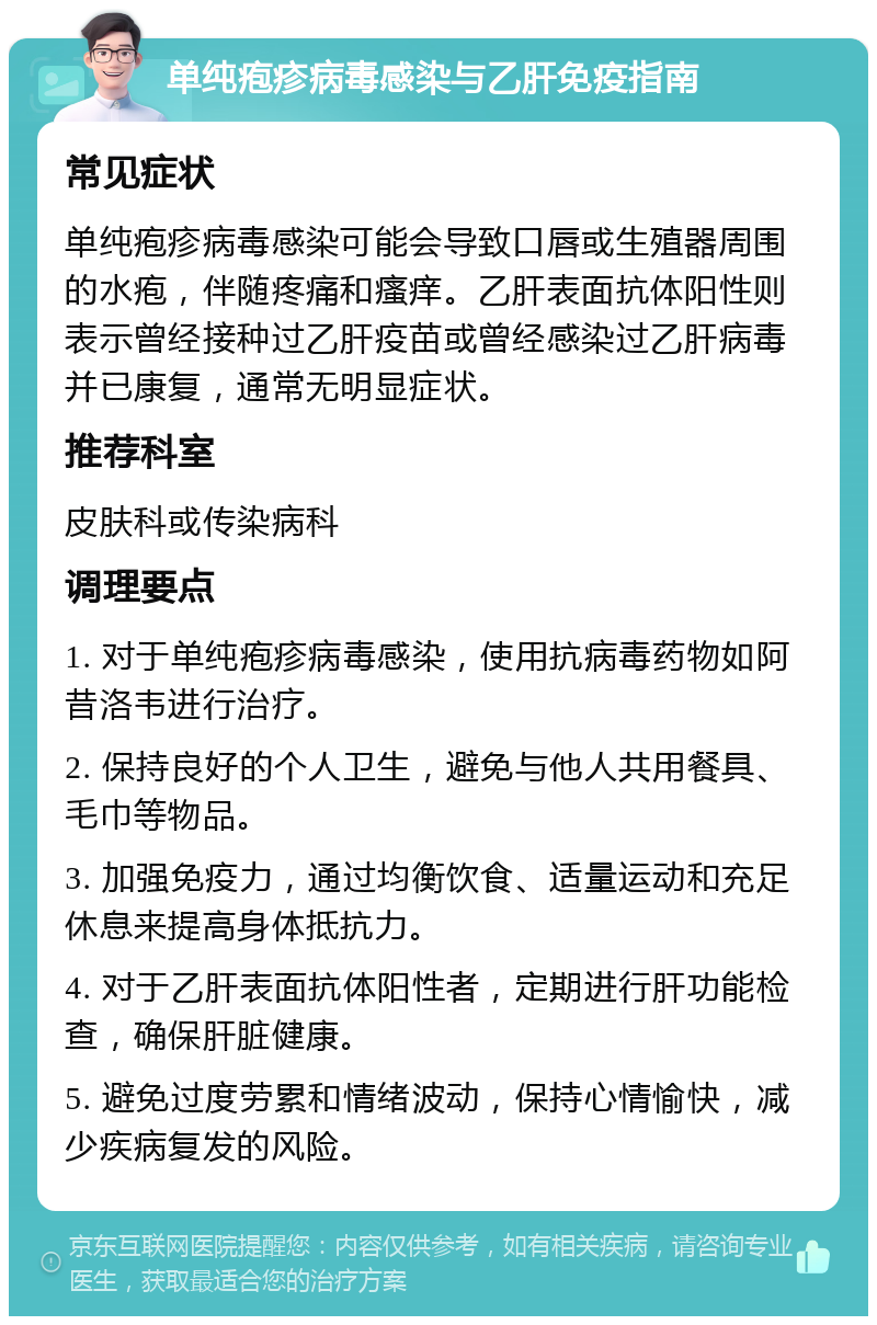 单纯疱疹病毒感染与乙肝免疫指南 常见症状 单纯疱疹病毒感染可能会导致口唇或生殖器周围的水疱，伴随疼痛和瘙痒。乙肝表面抗体阳性则表示曾经接种过乙肝疫苗或曾经感染过乙肝病毒并已康复，通常无明显症状。 推荐科室 皮肤科或传染病科 调理要点 1. 对于单纯疱疹病毒感染，使用抗病毒药物如阿昔洛韦进行治疗。 2. 保持良好的个人卫生，避免与他人共用餐具、毛巾等物品。 3. 加强免疫力，通过均衡饮食、适量运动和充足休息来提高身体抵抗力。 4. 对于乙肝表面抗体阳性者，定期进行肝功能检查，确保肝脏健康。 5. 避免过度劳累和情绪波动，保持心情愉快，减少疾病复发的风险。