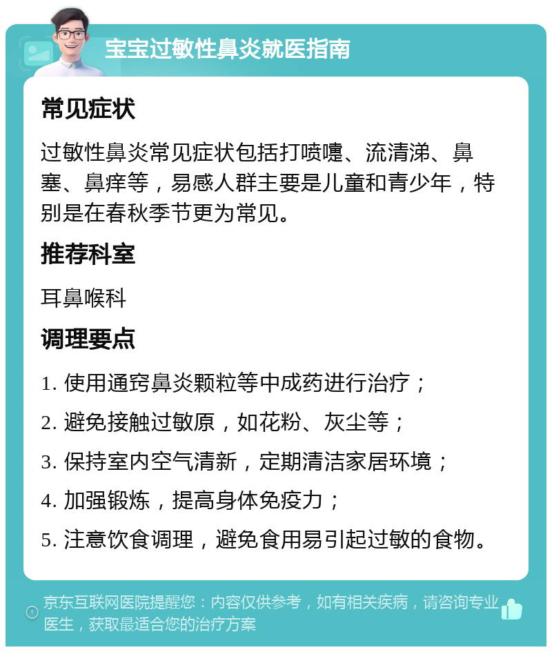 宝宝过敏性鼻炎就医指南 常见症状 过敏性鼻炎常见症状包括打喷嚏、流清涕、鼻塞、鼻痒等，易感人群主要是儿童和青少年，特别是在春秋季节更为常见。 推荐科室 耳鼻喉科 调理要点 1. 使用通窍鼻炎颗粒等中成药进行治疗； 2. 避免接触过敏原，如花粉、灰尘等； 3. 保持室内空气清新，定期清洁家居环境； 4. 加强锻炼，提高身体免疫力； 5. 注意饮食调理，避免食用易引起过敏的食物。