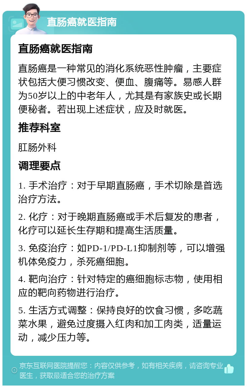 直肠癌就医指南 直肠癌就医指南 直肠癌是一种常见的消化系统恶性肿瘤，主要症状包括大便习惯改变、便血、腹痛等。易感人群为50岁以上的中老年人，尤其是有家族史或长期便秘者。若出现上述症状，应及时就医。 推荐科室 肛肠外科 调理要点 1. 手术治疗：对于早期直肠癌，手术切除是首选治疗方法。 2. 化疗：对于晚期直肠癌或手术后复发的患者，化疗可以延长生存期和提高生活质量。 3. 免疫治疗：如PD-1/PD-L1抑制剂等，可以增强机体免疫力，杀死癌细胞。 4. 靶向治疗：针对特定的癌细胞标志物，使用相应的靶向药物进行治疗。 5. 生活方式调整：保持良好的饮食习惯，多吃蔬菜水果，避免过度摄入红肉和加工肉类，适量运动，减少压力等。