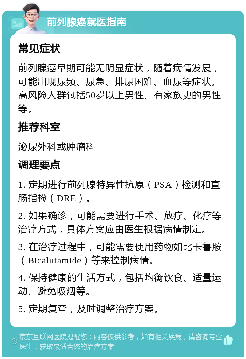 前列腺癌就医指南 常见症状 前列腺癌早期可能无明显症状，随着病情发展，可能出现尿频、尿急、排尿困难、血尿等症状。高风险人群包括50岁以上男性、有家族史的男性等。 推荐科室 泌尿外科或肿瘤科 调理要点 1. 定期进行前列腺特异性抗原（PSA）检测和直肠指检（DRE）。 2. 如果确诊，可能需要进行手术、放疗、化疗等治疗方式，具体方案应由医生根据病情制定。 3. 在治疗过程中，可能需要使用药物如比卡鲁胺（Bicalutamide）等来控制病情。 4. 保持健康的生活方式，包括均衡饮食、适量运动、避免吸烟等。 5. 定期复查，及时调整治疗方案。