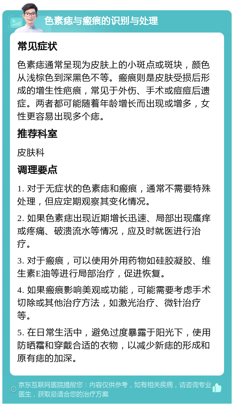 色素痣与瘢痕的识别与处理 常见症状 色素痣通常呈现为皮肤上的小斑点或斑块，颜色从浅棕色到深黑色不等。瘢痕则是皮肤受损后形成的增生性疤痕，常见于外伤、手术或痘痘后遗症。两者都可能随着年龄增长而出现或增多，女性更容易出现多个痣。 推荐科室 皮肤科 调理要点 1. 对于无症状的色素痣和瘢痕，通常不需要特殊处理，但应定期观察其变化情况。 2. 如果色素痣出现近期增长迅速、局部出现瘙痒或疼痛、破溃流水等情况，应及时就医进行治疗。 3. 对于瘢痕，可以使用外用药物如硅胶凝胶、维生素E油等进行局部治疗，促进恢复。 4. 如果瘢痕影响美观或功能，可能需要考虑手术切除或其他治疗方法，如激光治疗、微针治疗等。 5. 在日常生活中，避免过度暴露于阳光下，使用防晒霜和穿戴合适的衣物，以减少新痣的形成和原有痣的加深。