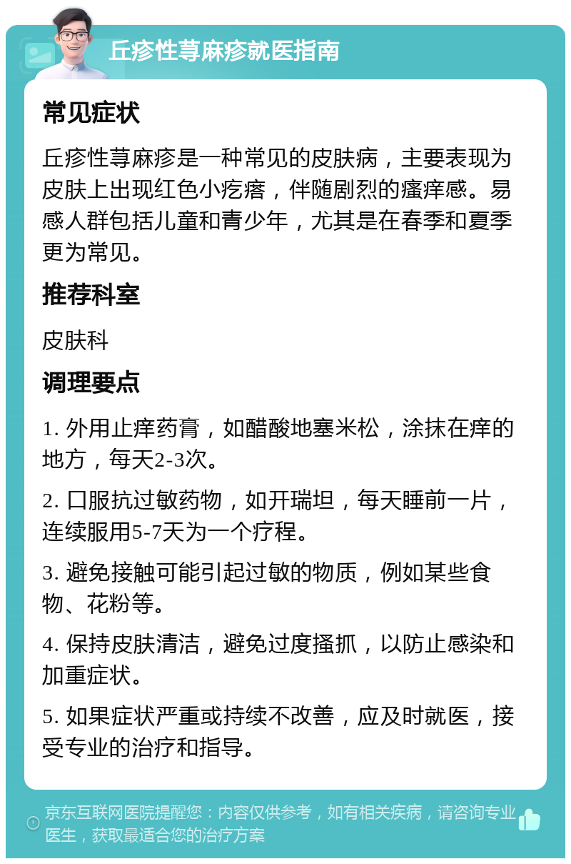 丘疹性荨麻疹就医指南 常见症状 丘疹性荨麻疹是一种常见的皮肤病，主要表现为皮肤上出现红色小疙瘩，伴随剧烈的瘙痒感。易感人群包括儿童和青少年，尤其是在春季和夏季更为常见。 推荐科室 皮肤科 调理要点 1. 外用止痒药膏，如醋酸地塞米松，涂抹在痒的地方，每天2-3次。 2. 口服抗过敏药物，如开瑞坦，每天睡前一片，连续服用5-7天为一个疗程。 3. 避免接触可能引起过敏的物质，例如某些食物、花粉等。 4. 保持皮肤清洁，避免过度搔抓，以防止感染和加重症状。 5. 如果症状严重或持续不改善，应及时就医，接受专业的治疗和指导。