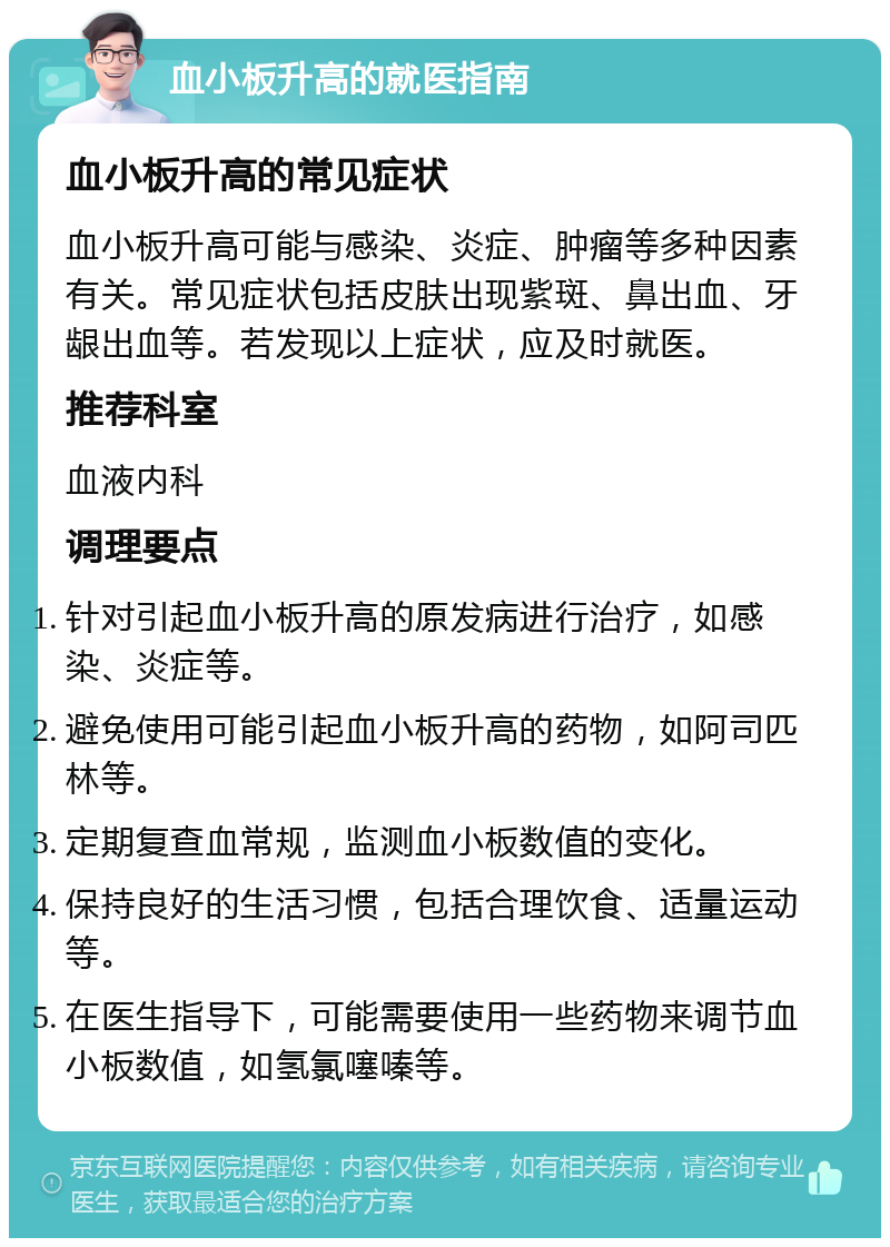 血小板升高的就医指南 血小板升高的常见症状 血小板升高可能与感染、炎症、肿瘤等多种因素有关。常见症状包括皮肤出现紫斑、鼻出血、牙龈出血等。若发现以上症状，应及时就医。 推荐科室 血液内科 调理要点 针对引起血小板升高的原发病进行治疗，如感染、炎症等。 避免使用可能引起血小板升高的药物，如阿司匹林等。 定期复查血常规，监测血小板数值的变化。 保持良好的生活习惯，包括合理饮食、适量运动等。 在医生指导下，可能需要使用一些药物来调节血小板数值，如氢氯噻嗪等。