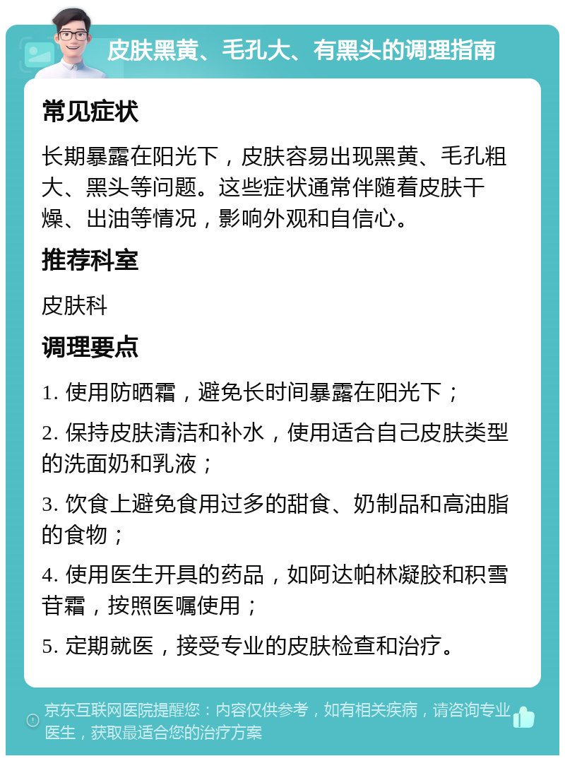 皮肤黑黄、毛孔大、有黑头的调理指南 常见症状 长期暴露在阳光下，皮肤容易出现黑黄、毛孔粗大、黑头等问题。这些症状通常伴随着皮肤干燥、出油等情况，影响外观和自信心。 推荐科室 皮肤科 调理要点 1. 使用防晒霜，避免长时间暴露在阳光下； 2. 保持皮肤清洁和补水，使用适合自己皮肤类型的洗面奶和乳液； 3. 饮食上避免食用过多的甜食、奶制品和高油脂的食物； 4. 使用医生开具的药品，如阿达帕林凝胶和积雪苷霜，按照医嘱使用； 5. 定期就医，接受专业的皮肤检查和治疗。