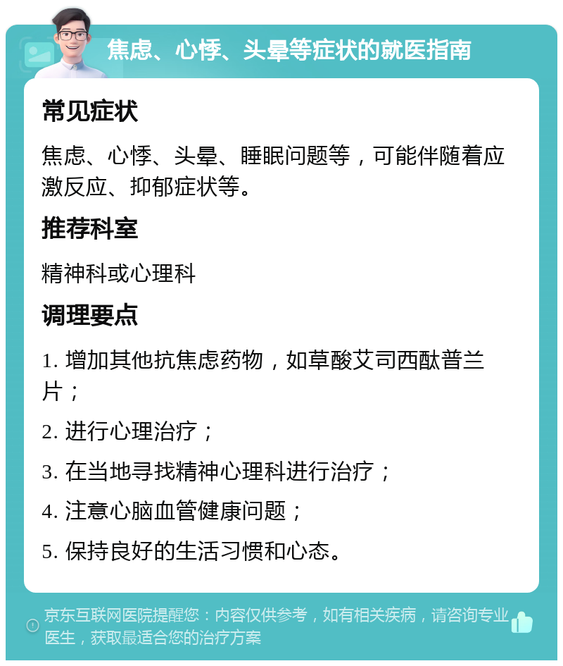 焦虑、心悸、头晕等症状的就医指南 常见症状 焦虑、心悸、头晕、睡眠问题等，可能伴随着应激反应、抑郁症状等。 推荐科室 精神科或心理科 调理要点 1. 增加其他抗焦虑药物，如草酸艾司西酞普兰片； 2. 进行心理治疗； 3. 在当地寻找精神心理科进行治疗； 4. 注意心脑血管健康问题； 5. 保持良好的生活习惯和心态。