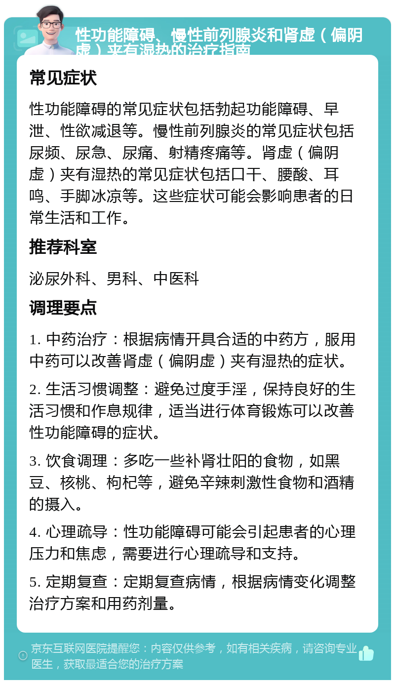 性功能障碍、慢性前列腺炎和肾虚（偏阴虚）夹有湿热的治疗指南 常见症状 性功能障碍的常见症状包括勃起功能障碍、早泄、性欲减退等。慢性前列腺炎的常见症状包括尿频、尿急、尿痛、射精疼痛等。肾虚（偏阴虚）夹有湿热的常见症状包括口干、腰酸、耳鸣、手脚冰凉等。这些症状可能会影响患者的日常生活和工作。 推荐科室 泌尿外科、男科、中医科 调理要点 1. 中药治疗：根据病情开具合适的中药方，服用中药可以改善肾虚（偏阴虚）夹有湿热的症状。 2. 生活习惯调整：避免过度手淫，保持良好的生活习惯和作息规律，适当进行体育锻炼可以改善性功能障碍的症状。 3. 饮食调理：多吃一些补肾壮阳的食物，如黑豆、核桃、枸杞等，避免辛辣刺激性食物和酒精的摄入。 4. 心理疏导：性功能障碍可能会引起患者的心理压力和焦虑，需要进行心理疏导和支持。 5. 定期复查：定期复查病情，根据病情变化调整治疗方案和用药剂量。