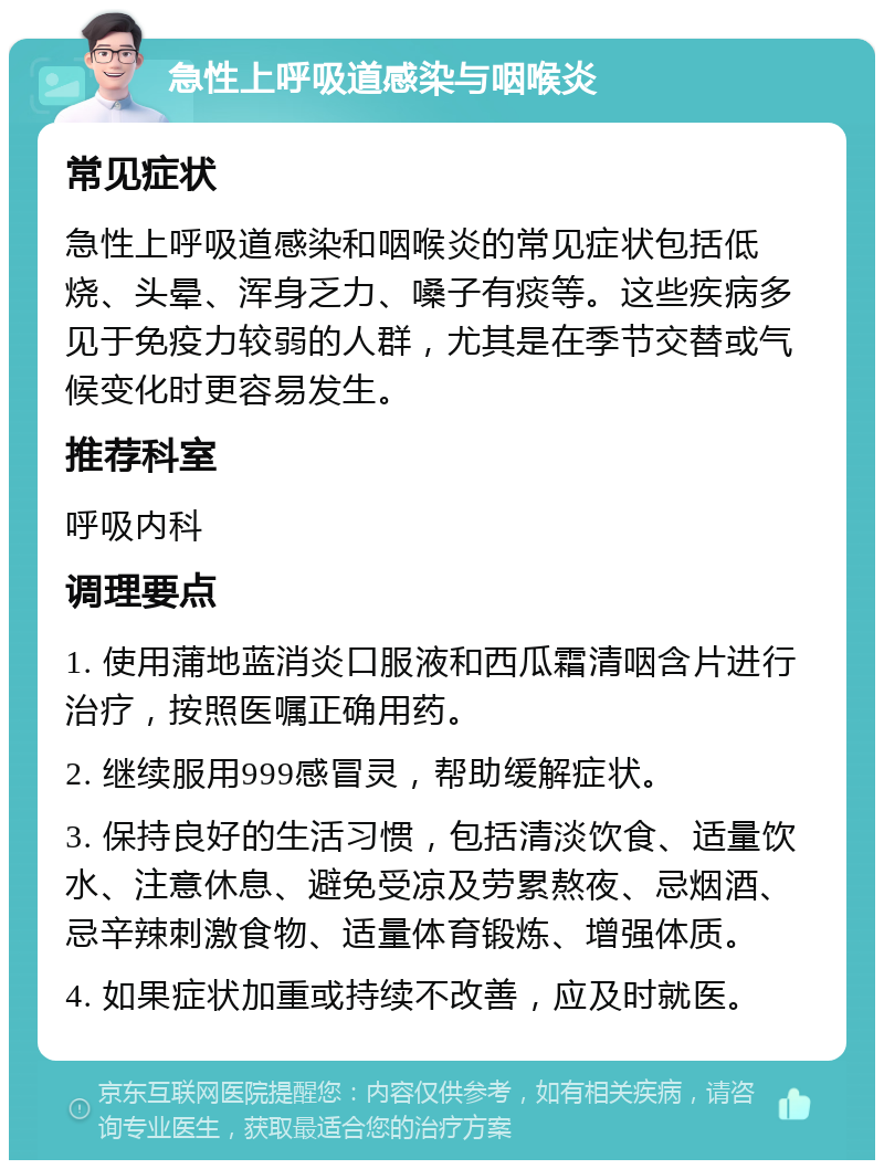 急性上呼吸道感染与咽喉炎 常见症状 急性上呼吸道感染和咽喉炎的常见症状包括低烧、头晕、浑身乏力、嗓子有痰等。这些疾病多见于免疫力较弱的人群，尤其是在季节交替或气候变化时更容易发生。 推荐科室 呼吸内科 调理要点 1. 使用蒲地蓝消炎口服液和西瓜霜清咽含片进行治疗，按照医嘱正确用药。 2. 继续服用999感冒灵，帮助缓解症状。 3. 保持良好的生活习惯，包括清淡饮食、适量饮水、注意休息、避免受凉及劳累熬夜、忌烟酒、忌辛辣刺激食物、适量体育锻炼、增强体质。 4. 如果症状加重或持续不改善，应及时就医。