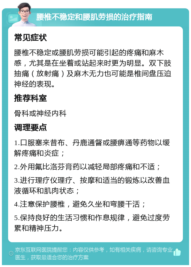 腰椎不稳定和腰肌劳损的治疗指南 常见症状 腰椎不稳定或腰肌劳损可能引起的疼痛和麻木感，尤其是在坐着或站起来时更为明显。双下肢抽痛（放射痛）及麻木无力也可能是椎间盘压迫神经的表现。 推荐科室 骨科或神经内科 调理要点 1.口服塞来昔布、丹鹿通督或腰痹通等药物以缓解疼痛和炎症； 2.外用氟比洛芬膏药以减轻局部疼痛和不适； 3.进行理疗仪理疗、按摩和适当的锻炼以改善血液循环和肌肉状态； 4.注意保护腰椎，避免久坐和弯腰干活； 5.保持良好的生活习惯和作息规律，避免过度劳累和精神压力。