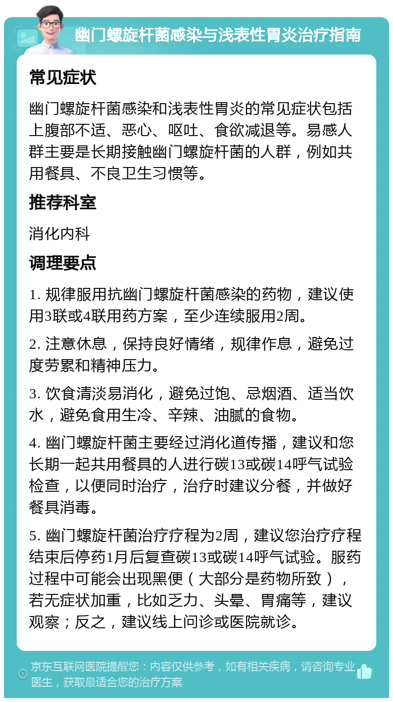 幽门螺旋杆菌感染与浅表性胃炎治疗指南 常见症状 幽门螺旋杆菌感染和浅表性胃炎的常见症状包括上腹部不适、恶心、呕吐、食欲减退等。易感人群主要是长期接触幽门螺旋杆菌的人群，例如共用餐具、不良卫生习惯等。 推荐科室 消化内科 调理要点 1. 规律服用抗幽门螺旋杆菌感染的药物，建议使用3联或4联用药方案，至少连续服用2周。 2. 注意休息，保持良好情绪，规律作息，避免过度劳累和精神压力。 3. 饮食清淡易消化，避免过饱、忌烟酒、适当饮水，避免食用生冷、辛辣、油腻的食物。 4. 幽门螺旋杆菌主要经过消化道传播，建议和您长期一起共用餐具的人进行碳13或碳14呼气试验检查，以便同时治疗，治疗时建议分餐，并做好餐具消毒。 5. 幽门螺旋杆菌治疗疗程为2周，建议您治疗疗程结束后停药1月后复查碳13或碳14呼气试验。服药过程中可能会出现黑便（大部分是药物所致），若无症状加重，比如乏力、头晕、胃痛等，建议观察；反之，建议线上问诊或医院就诊。