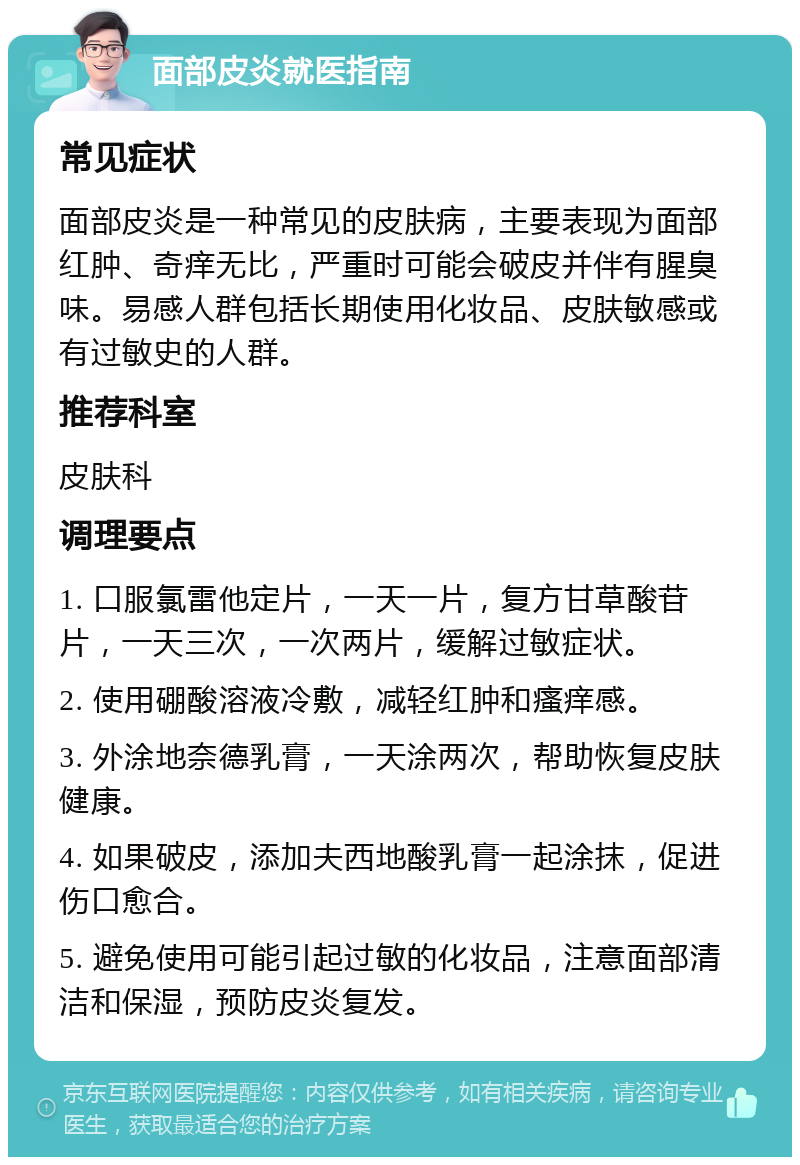 面部皮炎就医指南 常见症状 面部皮炎是一种常见的皮肤病，主要表现为面部红肿、奇痒无比，严重时可能会破皮并伴有腥臭味。易感人群包括长期使用化妆品、皮肤敏感或有过敏史的人群。 推荐科室 皮肤科 调理要点 1. 口服氯雷他定片，一天一片，复方甘草酸苷片，一天三次，一次两片，缓解过敏症状。 2. 使用硼酸溶液冷敷，减轻红肿和瘙痒感。 3. 外涂地奈德乳膏，一天涂两次，帮助恢复皮肤健康。 4. 如果破皮，添加夫西地酸乳膏一起涂抹，促进伤口愈合。 5. 避免使用可能引起过敏的化妆品，注意面部清洁和保湿，预防皮炎复发。