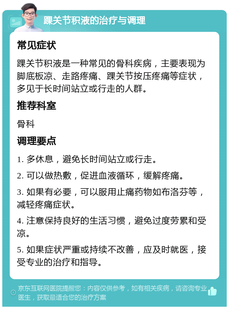 踝关节积液的治疗与调理 常见症状 踝关节积液是一种常见的骨科疾病，主要表现为脚底板凉、走路疼痛、踝关节按压疼痛等症状，多见于长时间站立或行走的人群。 推荐科室 骨科 调理要点 1. 多休息，避免长时间站立或行走。 2. 可以做热敷，促进血液循环，缓解疼痛。 3. 如果有必要，可以服用止痛药物如布洛芬等，减轻疼痛症状。 4. 注意保持良好的生活习惯，避免过度劳累和受凉。 5. 如果症状严重或持续不改善，应及时就医，接受专业的治疗和指导。