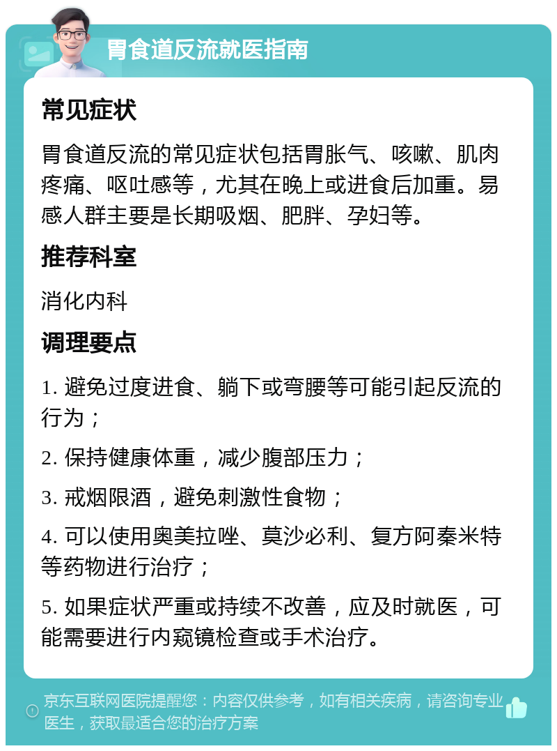 胃食道反流就医指南 常见症状 胃食道反流的常见症状包括胃胀气、咳嗽、肌肉疼痛、呕吐感等，尤其在晚上或进食后加重。易感人群主要是长期吸烟、肥胖、孕妇等。 推荐科室 消化内科 调理要点 1. 避免过度进食、躺下或弯腰等可能引起反流的行为； 2. 保持健康体重，减少腹部压力； 3. 戒烟限酒，避免刺激性食物； 4. 可以使用奥美拉唑、莫沙必利、复方阿秦米特等药物进行治疗； 5. 如果症状严重或持续不改善，应及时就医，可能需要进行内窥镜检查或手术治疗。